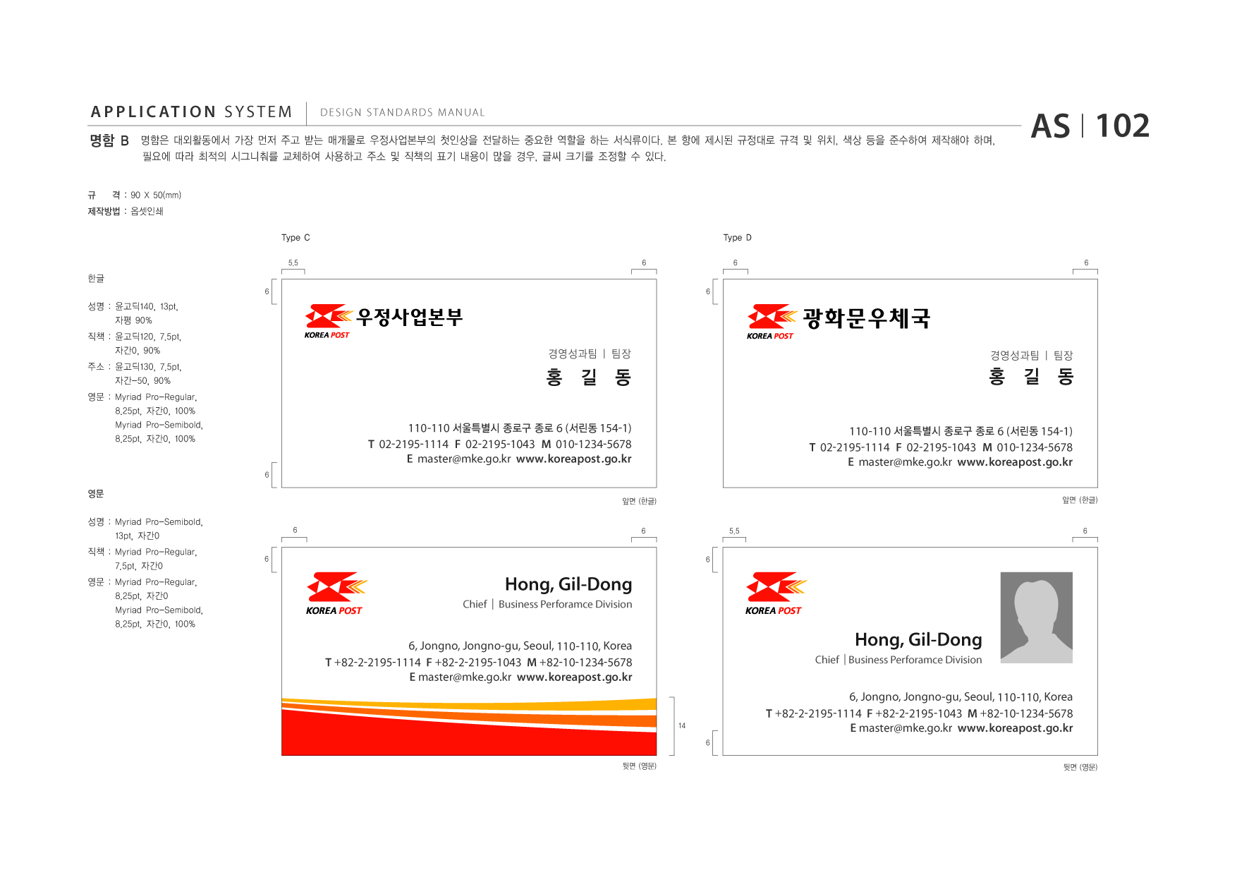 APPLICATION SYSTEM 명함 B  DESIGN STANDARDS MANUAL  명함은 대외활동에서 가장 먼저 주고 받는 매개물로 우정사업본부의 첫인상을 전달하는 중요한 역할을 하는 서식류이다. 본 항에 제시된 규정대로 규격 및 위치, 색상 등을 준수하여 제작해야 하며, 필요에 따라 최적의 시그니춰를 교체하여 사용하고 주소 및 직책의 표기 내용이 많을 경우, 글씨 크기를 조정할 수 있다.  AS I 102  규  격 : 90 X 50(mm)  제작방법 : 옵셋인쇄 Type C 5.5 6 6  Type D 6 6  한글 6  성명 : 윤고딕140, 13pt, 자평 90% 직책 : 윤고딕120, 7.5pt, 자간0, 90% 주소 : 윤고딕130, 7.5pt, 자간-50, 90% 영문 : Myriad 8.25pt, Myriad 8.25pt, Pro-Regular, 자간0, 100% Pro-Semibold, 자간0, 100%  광화문우체국 경영성과팀 | 팀장 경영성과팀 | 팀장  홍 길 동 110-110 서울특별시 종로구 종로 6 (서린동 154-1) T 02-2195-1114 F 02-2195-1043 M 010-1234-5678 E master@mke.go.kr www.koreapost .go.kr 6  홍 길 동 110-110 서울특별시 종로구 종로 6 (서린동 154-1) T 02-2195-1114 F 02-2195-1043 M 010-1234-5678 E master@mke.go.kr www.koreapost .go.kr 앞면 (한글)  영문 성명 : Myriad Pro-Semibold, 13pt, 자간0 직책 : Myriad Pro-Regular, 7.5pt, 자간0 영문 : Myriad 8.25pt, Myriad 8.25pt, Pro-Regular, 자간0 Pro-Semibold, 자간0, 100% 6  앞면 (한글) 6  6 6  5.5  6  Hong, Gil-Dong Chief | Business Perforamce Division  6, Jongno, Jongno-gu, Seoul, 110-110, Korea T +82-2-2195-1114 F +82-2-2195-1043 M +82-10-1234-5678 E master@mke.go.kr www.koreapost .go.kr  Hong, Gil-Dong Chief | Business Perforamce Division  14 6 뒷면 (영문)  6, Jongno, Jongno-gu, Seoul, 110-110, Korea T +82-2-2195-1114 F +82-2-2195-1043 M +82-10-1234-5678 E master@mke.go.kr www.koreapost .go.kr 뒷면 (영문)